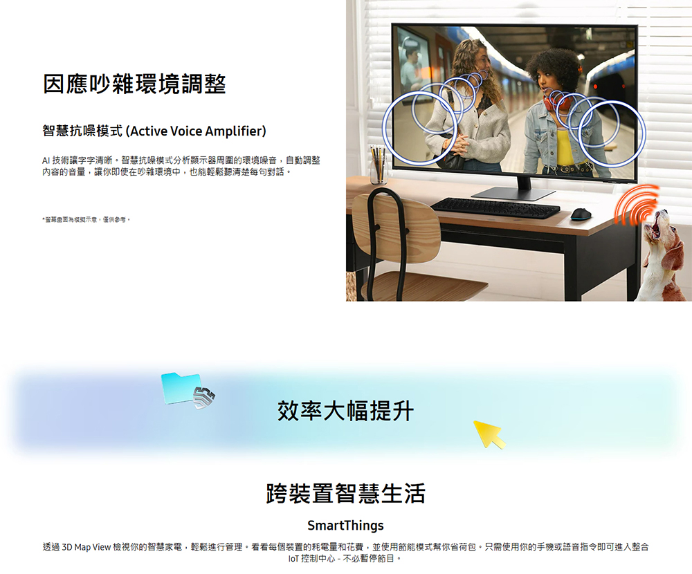 因應吵雜環境調整智慧抗噪模式(Active Voice Amplifier)AI 技術讓字字清晰智慧抗噪模式分析顯示器周圍的環境噪音,自動調整內容的音量,讓你即使在吵雜環境中,也能輕鬆聽清楚每句對話。,僅供參考。效率大幅提升跨裝置智慧生活SmartThings透過 3D Map View 檢視你的智慧家電,輕鬆進行管理。看看每個裝置的耗電量和花費,並使用節能模式幫你省荷包。只需使用你的手機或語音指令即可進入整合 控制中心 - 不必暫停節目。