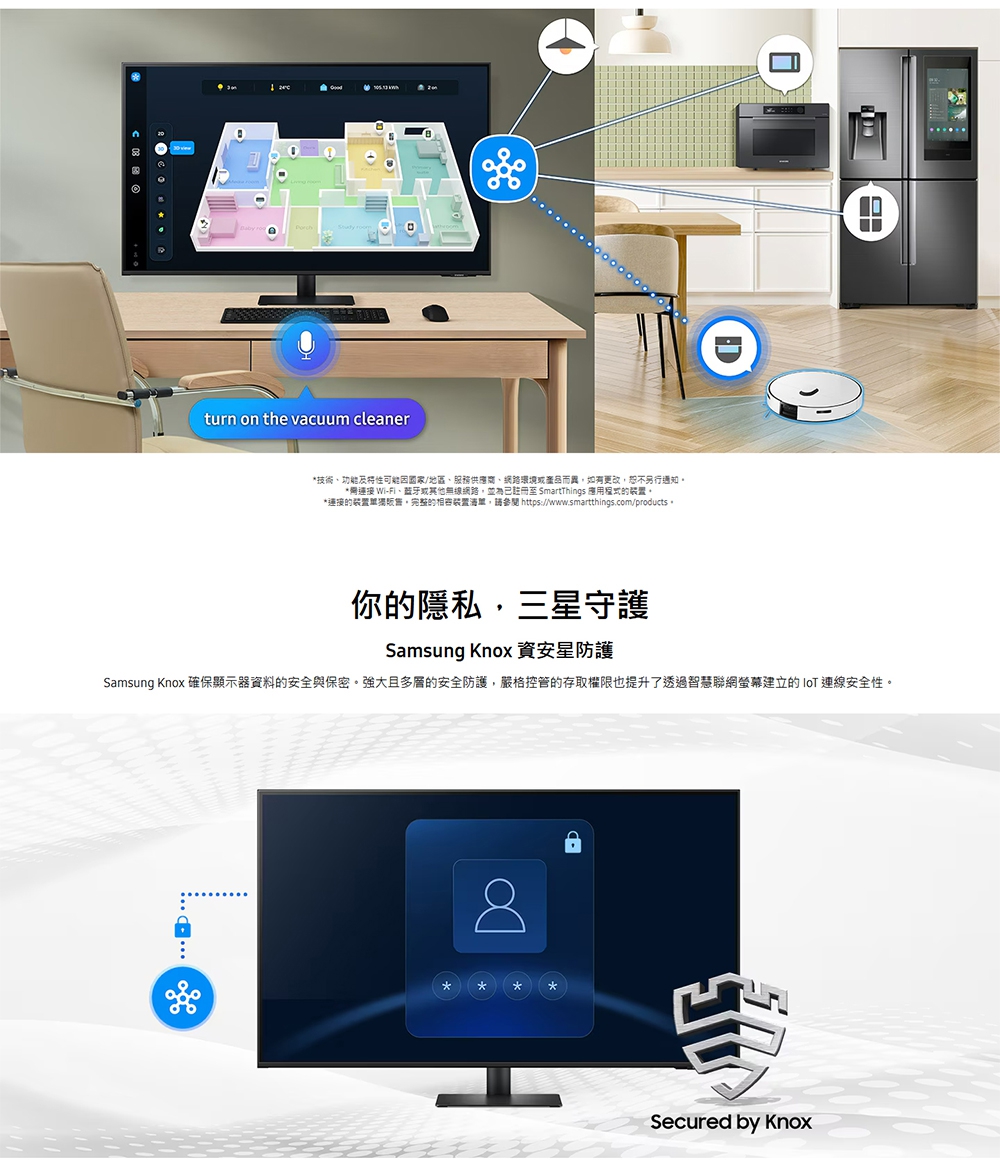 roomturn on the vacuum cleaner技術功能及特性國家/地區服務供應商、網路環境或產品而如有更改恕不另行通知開連接 Wi-Fi、或其他無線網路並為已註冊至 SmartThings 應用的連接的装置,的相容裝置,參閱 https://www.smartthings.com/products。你的隱私,三星守護Samsung Knox 資安防護Samsung Knox 確保顯示器資料的安全與保密。強大且多層的安全防護,嚴格控管的存取權限也提升了透過智慧聯網螢幕建立的IoT 連線安全性。 ***Secured by Knox