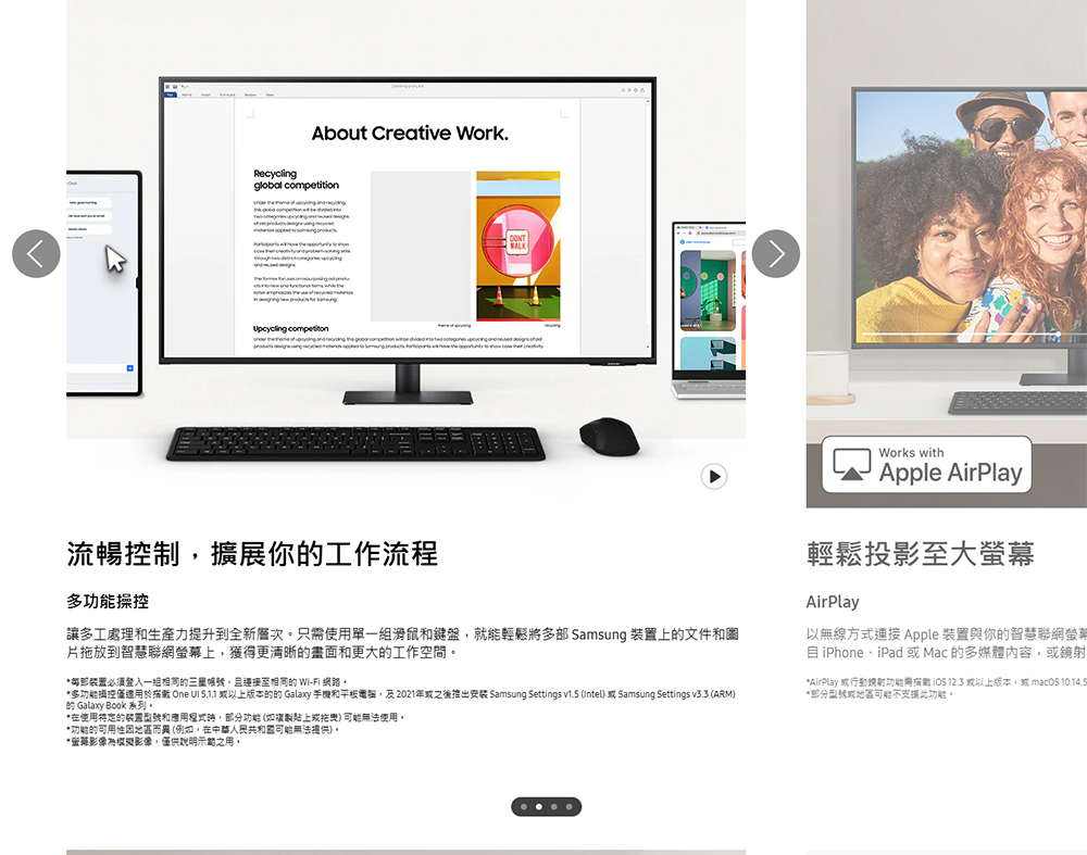 About Creative Work.Recyclingglobal competition 流暢控制,擴展你工作流程多操控讓多工處理和生產力提升到全新層次只需使單一滑鼠和鍵盤,就能輕鬆將多部 Samsung 上的文件和片拖放到智慧聯網螢幕上,獲得更清晰的畫面和更大的工作空間*裝置必须登入一組相同的,且相同的 WI-FI*多功能控僅用於描 One   以上版本的的 Galaxy 手機和電腦,及2021年或之後推出 Samsung Settings v1.5 (Intel 或 Samsung Settings v3.3 (ARM)的 Galaxy Book 系列。*在使用的装置型號和應用,部分功能(如複製或) 可能無法使用。Works withApple AirPlay輕鬆投影至大螢幕AirPlay以無線方式連接 Apple 裝置與你的智慧聯網螢幕 iPhone、iPad 或Mac的多媒體內容,或鏡射*AirPlay 或行動功能  12.3 或以上版本,或  *部分型號或地區可能不支援此功能。*功能的可用性地區而異(例如,在可能無法提供)。*影像為模擬影像,僅供明示之用。