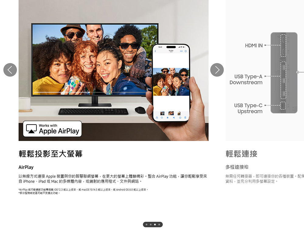 Works withApple AirPlay輕鬆投影至大AirPlay以無線方式連接 Apple 裝置與你的智慧聯網螢幕在更大的螢幕上體驗精彩整合AirPlay ,讓你輕鬆享受來自iPhone、iPad Mac 的多媒體,鏡的應用程式、文件與網站*AirPlay 行動射功能  12.3 以上版本,  10.14.5 以上版本, Android OS 8.0 或以上版本,*部分或地區可能不支援此功能。HDMI INUSB Type-ADownstreamUSB Type-Upstream輕鬆連接多樣連接埠無需任何轉接器,即可連接你的各種裝置。配備資料,並充分利用多螢幕設定。