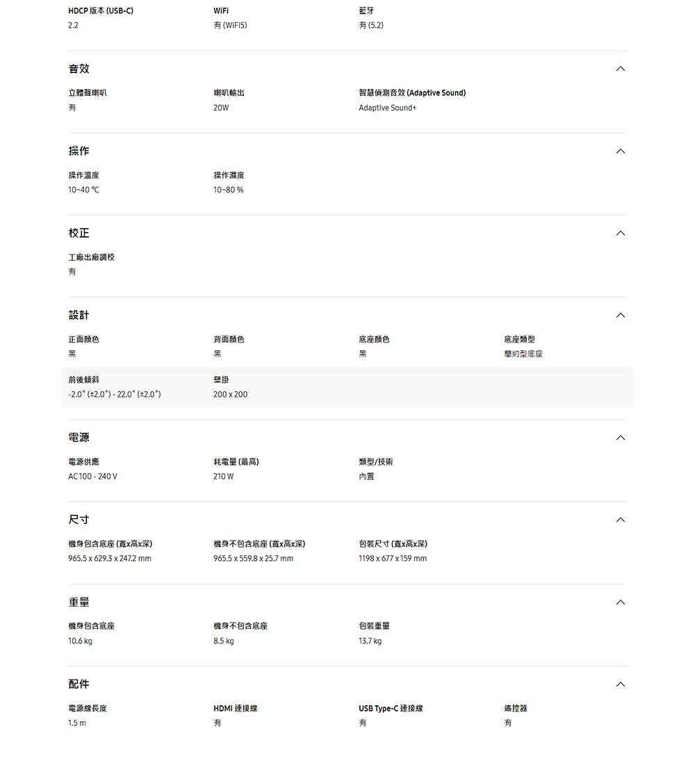 HDP 版本 USB藍牙iFi)(5.2)音效立體聲喇叭喇叭輸出智慧偵測音效 (Adaptive Sound)20WAdaptive Sound+操作操作溫度1040 C操作濕度10-80%校正工廠出廠調校設計正面颜色背面颜色底座颜色底座類型簡約型底座前後傾斜壁掛- () - 22.0 (2.0)200200電源電源供應AC100-240V耗電量 (最高)210 W類型/技術內置尺寸機身包含底座(寬高x深)965.5 x 629.3 x 247.2 mm機身不包含底座(寬x高x深)包装尺寸(寬x高x深)965.5 x 559.8 x 25.7 mm1198x677x159mm重量機身包含底座機身不包含底座包裝重量13.7 kg8.5 kg10.6 kg配件電源線長度1.5mHDMI 連接線USB Type-C 連接線遙控器有有