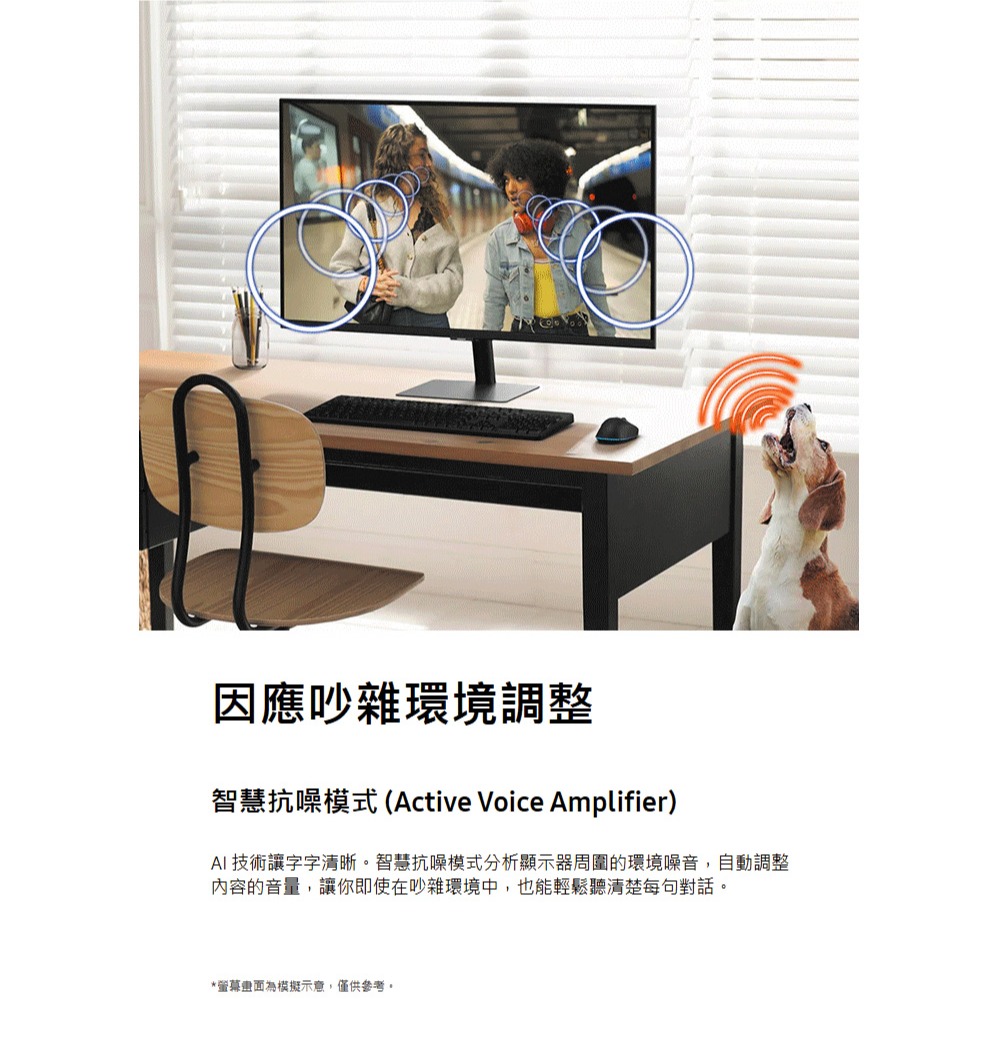 因應吵雜環境調整 智慧抗噪模式 Active Voice Amplifier AI 技術讓字字清晰。智慧抗噪模式分析顯示器周圍的環境噪音,自動調整 內容的音量,讓你即使在吵雜環境中,也能輕鬆聽清楚每句對話。 螢幕畫面為模擬示意,僅供參考。