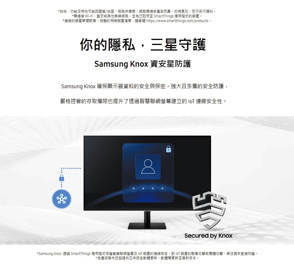 Samsung Knox 透過 SmartThings 應用程式保護智慧聯網螢幕及 IoT 裝置的連線安全。對 IoT 裝置的駭客攻擊或實體攻擊,無法提供直接防護。