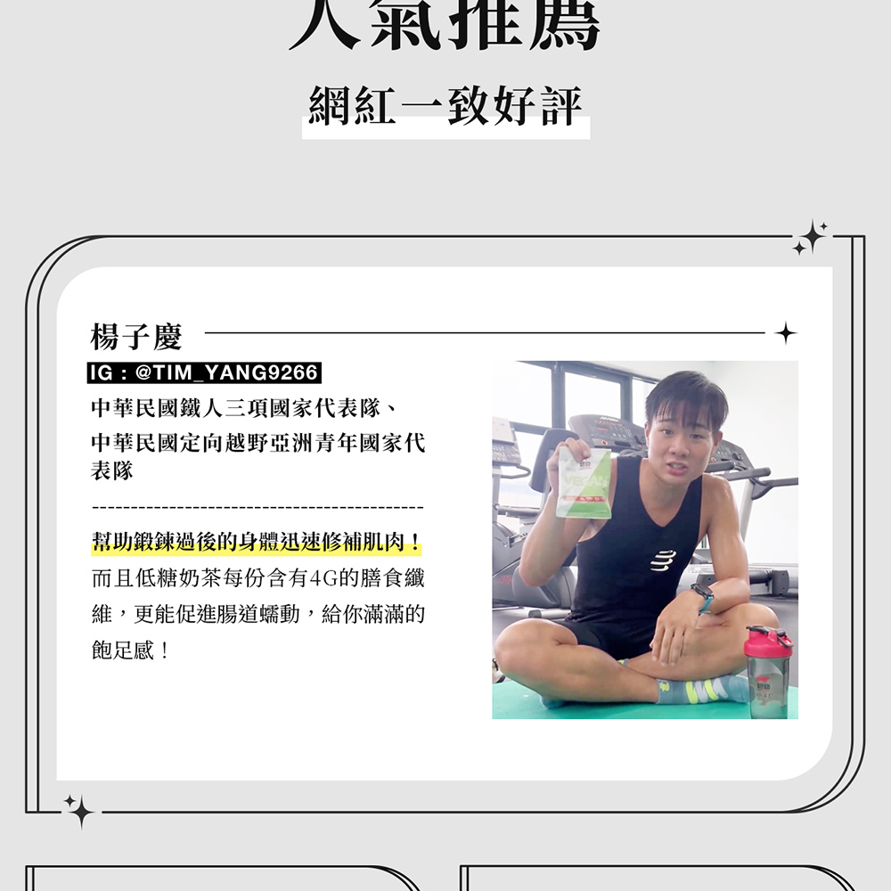 人氣推薦網紅一致好評楊子慶IG:@TIM YANG9266中華民國鐵人三項國家代表隊、中華民國定向越野亞洲青年國家代表隊幫助鍛鍊過後的身體迅速修補肌肉!而且低糖奶茶每份含有4G的膳食纖維,更能促進腸道蠕動,給你滿滿的飽足感!