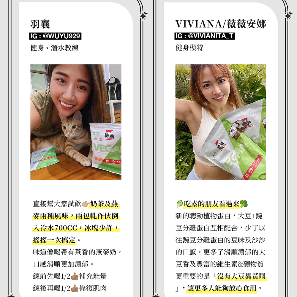 羽IG:@WUYU929健身、潛水教練 ROTEVIVIANA/薇薇安娜IG:@VIVIANITA T健身模特   146直接幫大家試飲 奶茶及燕麥風味,包軋作伙倒冷水700CC,冰塊少許,搖搖一次搞定。味道像喝帶有茶香的燕麥奶,口感滑順更加濃郁。練前先喝1/2 補充能量練後再喝1/2 修復肌肉吃素的朋友看過來新的聰勁植物蛋白,大豆+豌豆分離蛋白互相配合,少了以往豌豆分離蛋白的豆味及沙沙的口感,更多了滑順濃郁的大豆香及豐富的維生素&礦物質更重要的是沒有大豆異黃酮,讓更多人能夠放心食用。