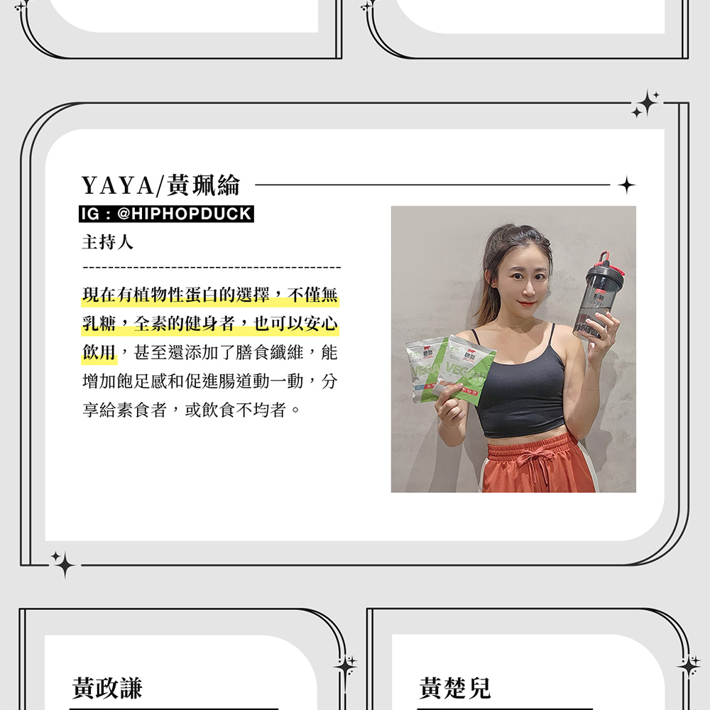 YAYA/黃綸IG : @HIPHOPDUCK主持人現在有植物性蛋白的選擇,不僅無乳糖,全素的健身者,也可以安心飲用,甚至還添加了膳食纖維,能增加飽足感和促進腸道動一動,分享給素食者,或飲食不均者。黃政謙黃楚兒