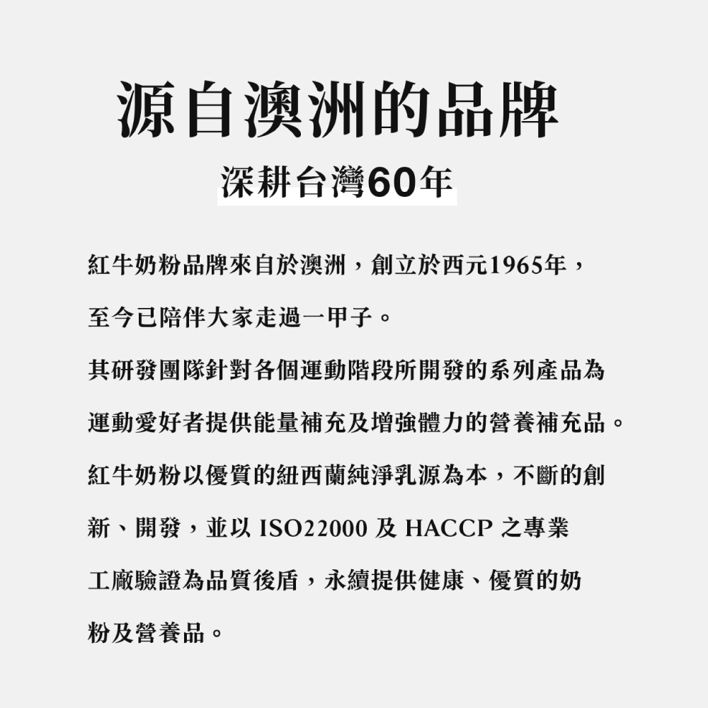 源自澳洲的品牌深耕台灣60年紅牛奶粉品牌來自於澳洲,創立於西元1965年,至今已陪伴大家走過一甲子。其研發團隊針對各個運動階段所開發的系列產品為運動愛好者提供能量補充及增強體力的營養補充品。紅牛奶粉以優質的紐西蘭純淨乳源為本,不斷的創新開發,並以ISO22000及HACCP之專業工廠驗證為品質後盾,永續提供健康、優質的奶粉及營養品。