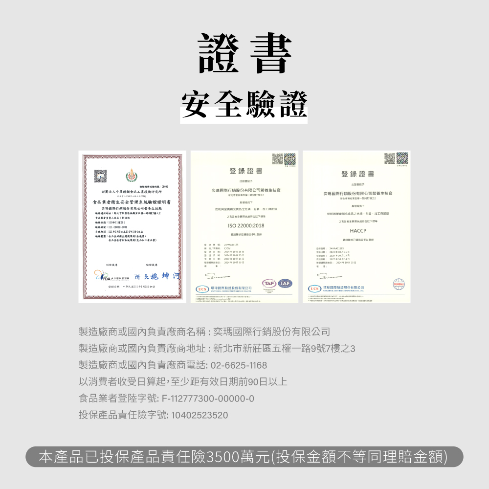 書安登錄證書登錄證書證財團中華穀類研究所際行銷股份有公司奕瑪行銷生管理證明書奕瑪際行銷股份有限公司生技廠粉送國者人期129奶營養加工與配ISO 220002018HACCP衛生全食安全系統限品業 : 20041日日 所長施:年1月5日TAF)  國際驗證股份有限公司( 國驗證股份有限公司製造廠商或國內負責廠商名稱:奕瑪國際行銷股份有限公司製造廠商或國內負責廠商地址:新北市新莊區五權一路9號7樓之3製造廠商或國內負責廠商電話:02-6625-1168以消費者收受日算起,至少距有效日期前90日以上食品業者登陸字號:F-112777300-00000-0投保產品責任險字號:10402523520本產品已投保產品責任險3500萬元(投保金額不等同理賠金額)