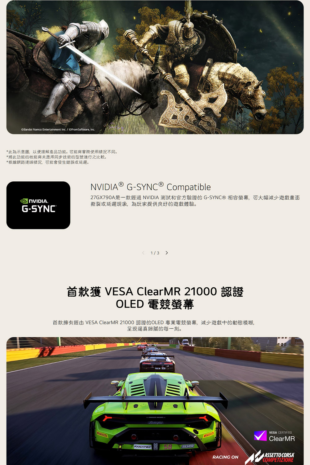 Bandai Namco Entertainment Inc. / ©FromSoftware, Inc.*此為示意圖,以便理解產品功能。可能與實際使用情不同。*將此功能的性能與未應用同步技術的型號進行之比較。*根據網路連線況,可能會發生錯誤或延遲。.G-SYNC®NVIDIA® G-SYNC® Compatible27GX790A是一款經過NVIDIA 測試和官方驗證的 G-SYNC® 相容螢幕,可大幅減少遊戲畫面撕裂或延遲,為玩家提供良好的遊戲體驗。 1/3 首款獲 VESA ClearMR 21000 認證OLED 電競螢幕首款擁有 VESA ClearMR 21000 認證的OLED 專業電競螢幕,減少遊戲中的動態模糊呈現逼真的每一刻。FANATEC58SILVERRACING ONVESA CERTIFIEDClearMRASSETTO CORSACOMPETIZIONE