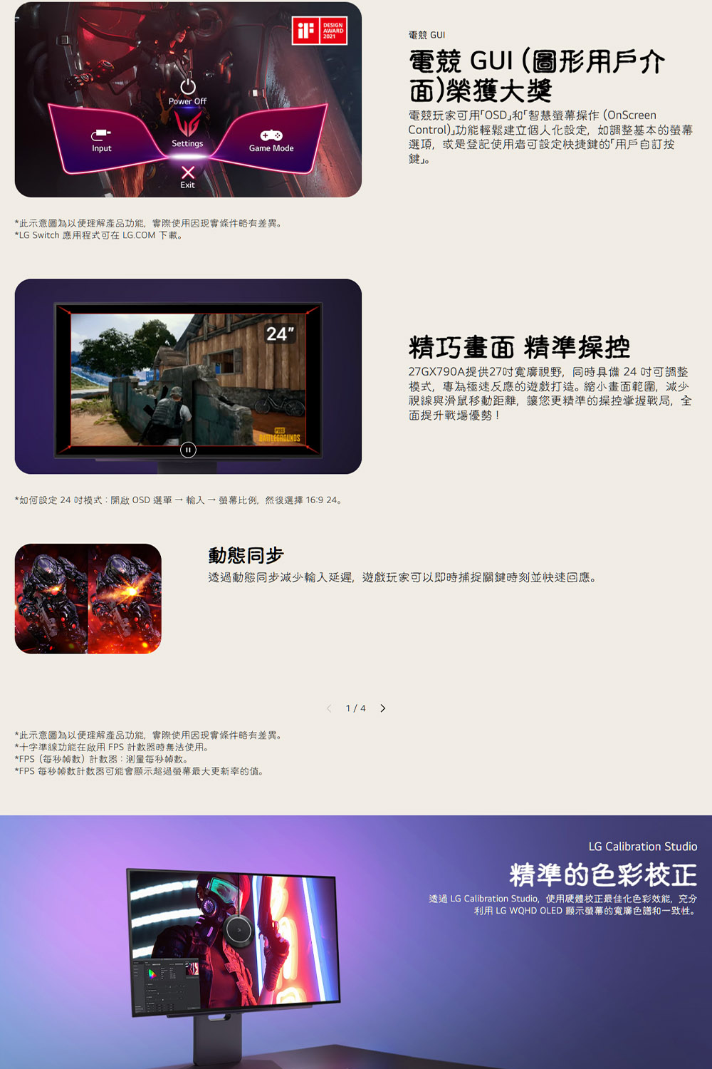 InputPower OffSettingsGame ModeExit*此示意圖為以便理解產品功能,實際使用因現實條件略有差異。*LG Switch 應用程式可在LG.COM 下載。DESIGNAWARD2021電競 GUI電競 GUI(圖形用戶介面)榮獲大獎電競玩家可用OSD和「智慧操作(OnScreenControl)功能輕鬆建立個人化設定,如調整基本的選項,或是登記使用者可設定快捷鍵的「用戶自訂按鍵」。24精巧畫面 精準操控27GX790A提供27寬廣視野,同時具備24可調整模式,專為極速反應的遊戲打造。縮小畫面範圍,視線與滑鼠移動距離,讓您更精準的操控掌握戰局,全面提升戰場優勢!*如何設定 24 模式:開啟OSD  螢幕比例,然後選擇 16:9 24。動態同步透過動態同步減少延遲,遊戲玩家可以即時捕捉關鍵時刻並快速回應。*此示意圖為以便理解產品功能,實際使用因現實條件略有差異。*十字準線功能在啟用FPS 計數器時無法使用。*FPS(每秒計數器:測量每秒。*FPS 每秒幀數計數器可能會顯示超過螢幕最大更新率的值。1/4 LG Calibration Studio精準的色彩校正透過 LG Calibration Studio,使用硬體校正最佳化色彩,充分利用 LG WQHD OLED 顯示螢幕的寬廣色譜和一致性。