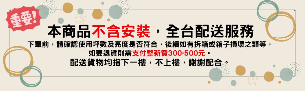 重要 本商品不含安裝,全台配送服務 下單前,請確認使用坪數及亮度是否符合,後續如有拆箱或箱子損壞之類等, 如要退貨則需支付整新費300500元。 配送貨物均指下一樓,不上樓,謝謝配合。
