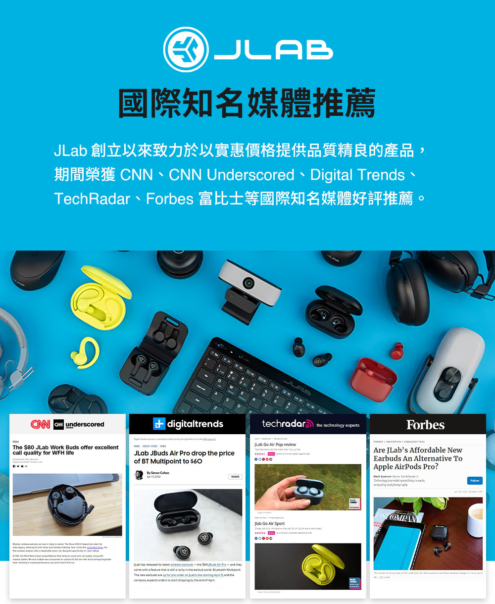 國際知名媒體推薦 JLab 創立以來致力於以實惠價格提供品質精良的產品 TechRadar、Forbes 富比士等國際知名媒體好評推薦 