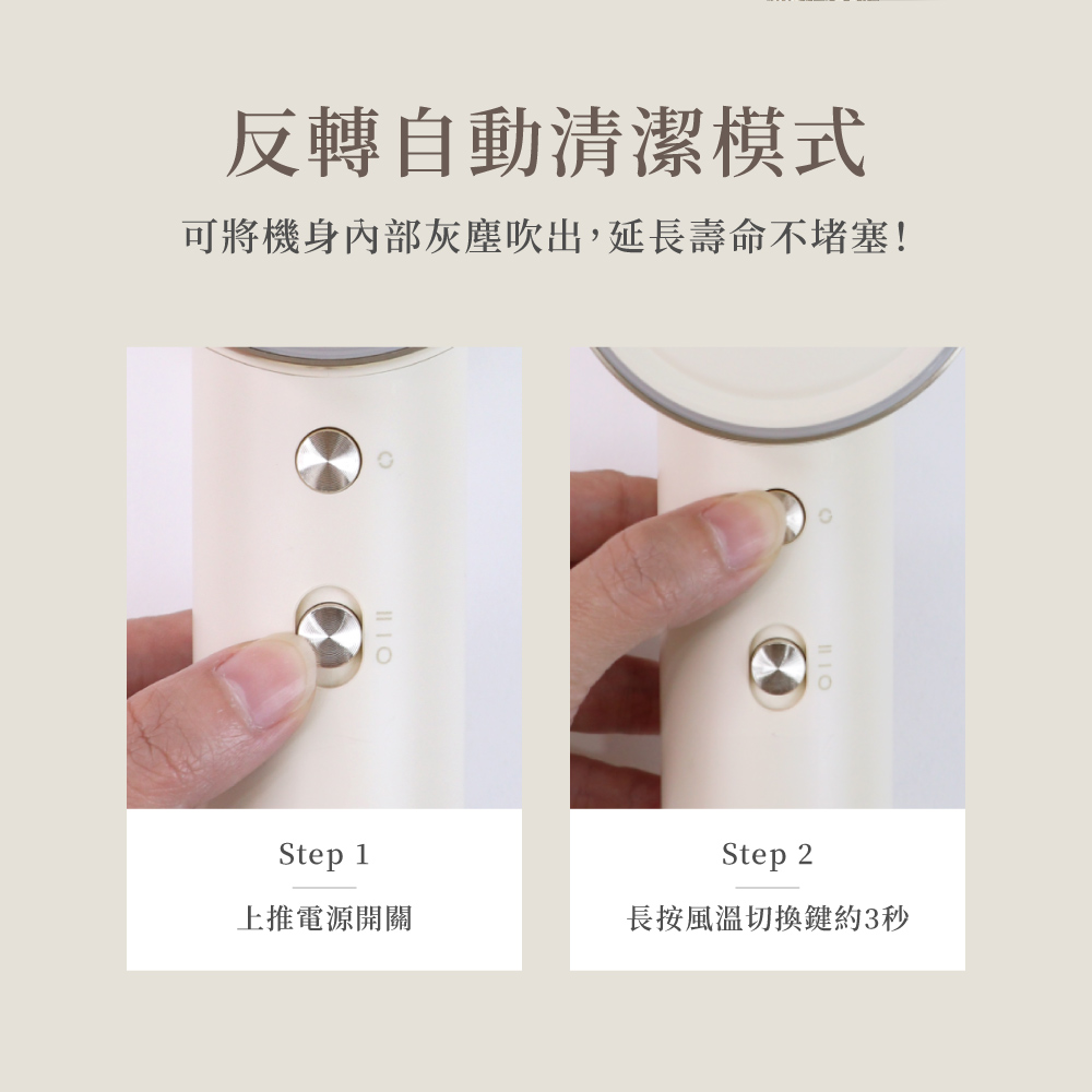 反轉自動清潔模式 可將機身內部灰塵吹出,延長壽命不堵塞 上推電源開關 長按風溫切換鍵約3秒 