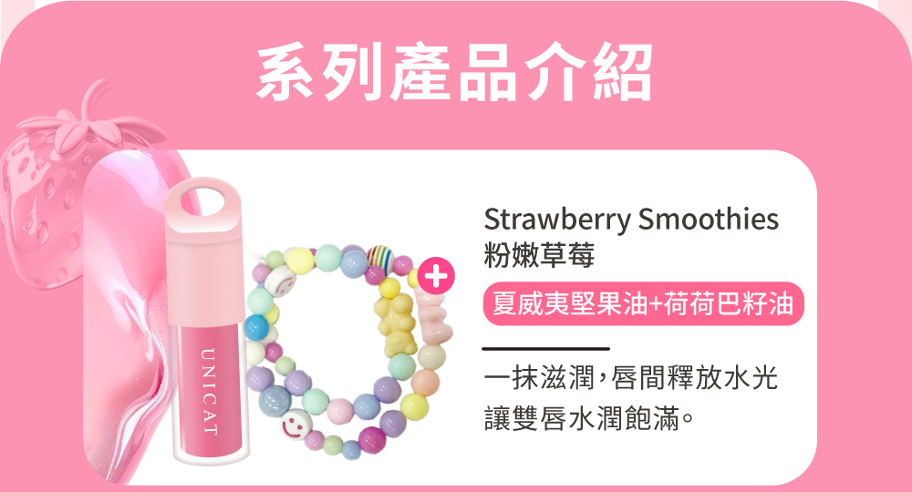 系列產品介紹 粉嫩草莓 夏威夷堅果油荷荷巴籽油 一抹滋潤,唇間釋放水光 讓雙唇水潤飽滿。