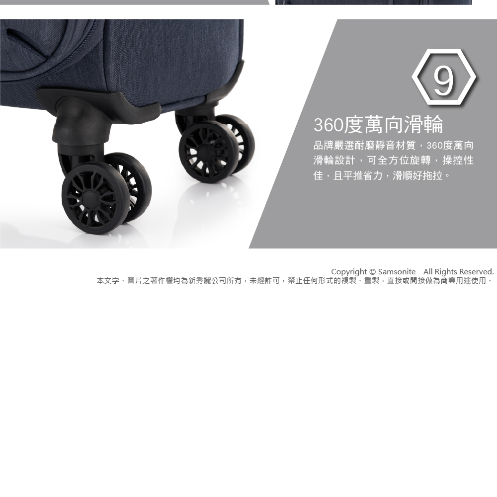 360度萬向滑輪 品牌嚴選耐磨靜音材質,360度萬向 滑輪設計,可全方位旋轉,操控性 佳,且平推省力,滑順好拖拉。 本文字、圖片之著作權均為新秀麗公司所有,未經許可,禁止任何形式的複製、重製,直接或間接做為商業用途使用。 