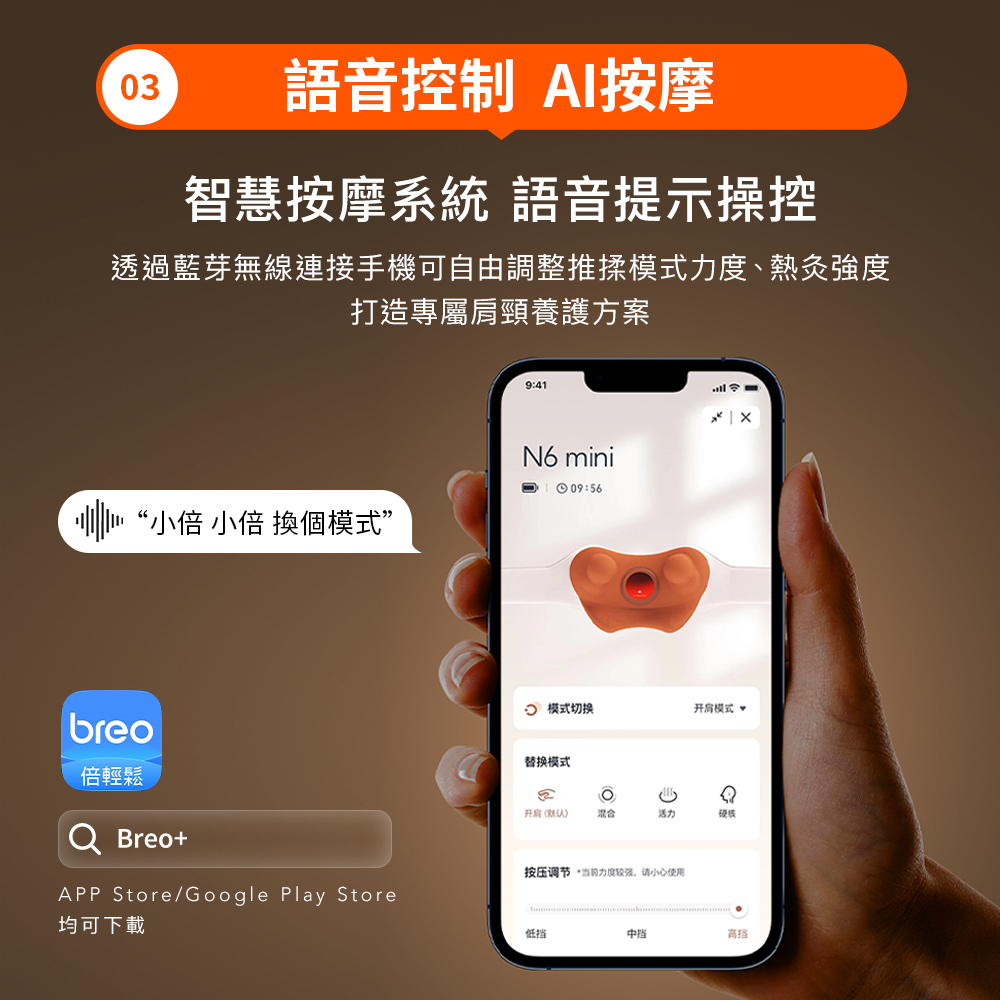 3語音控制 AI按摩智慧按摩系統 語音提示操控透過藍芽無線連接手機可自由調整推揉模式、熱灸強度打造專屬肩頸養護方案9:41N6 mini09:56小倍 小倍 換個模式”  模式切换开肩模式 breo倍輕鬆 Breo+APP Store/Google Play Store替换模式0)混合活力按压调节“力度较强请小心使用均可下載低挡
