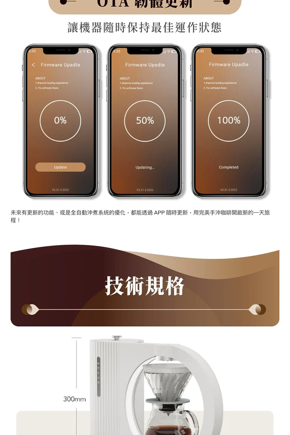 韌體更新 讓機器隨時保持最佳運作狀態 未來有更新的功能、或是全自動沖煮系統的優化,都能透過APP隨時更新,用完美手沖咖啡開啟新的一天旅 技術規格 