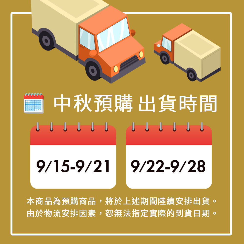 中秋預購出貨時間 本商品為預購商品,將於上述期間陸續安排出貨。 由於物流安排因素,恕無法指定實際的到貨日期。 