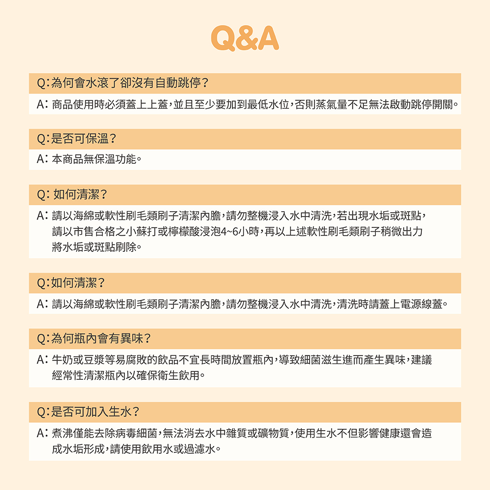 Q:為何會水滾了卻沒有自動跳停?Q&AA:商品使用時必須蓋上上蓋,並且至少要加到最低水位,否則蒸氣量不足無法啟動跳停開關。Q:是否可保溫?A:本商品無保溫功能。Q:如何清潔?A:以海綿或軟性刷毛類刷子清潔,請勿整機浸入水中清洗,若出現水垢或斑點,請以市售合格之小蘇打或檸檬酸浸泡4~6小時,再以上述軟性刷毛類刷子稍微出力將水垢或斑點刷除。Q:如何清潔?A:請以海綿或軟性刷毛類刷子清潔內膽,請勿整機浸入水中清洗,清洗時請蓋上電源線蓋。Q:為何瓶內會有異味?A:牛奶或豆漿等易腐敗的飲品不宜長時間放置瓶內,導致細菌滋生進而產生異味,建議經常性清潔瓶內以確保衛生飲用。Q:是否可加入生水?A:煮沸僅能去除病毒細菌,無法消去水中雜質或礦物質,使用生水不但影響健康還會造成水垢形成,請使用飲用水或過濾水。