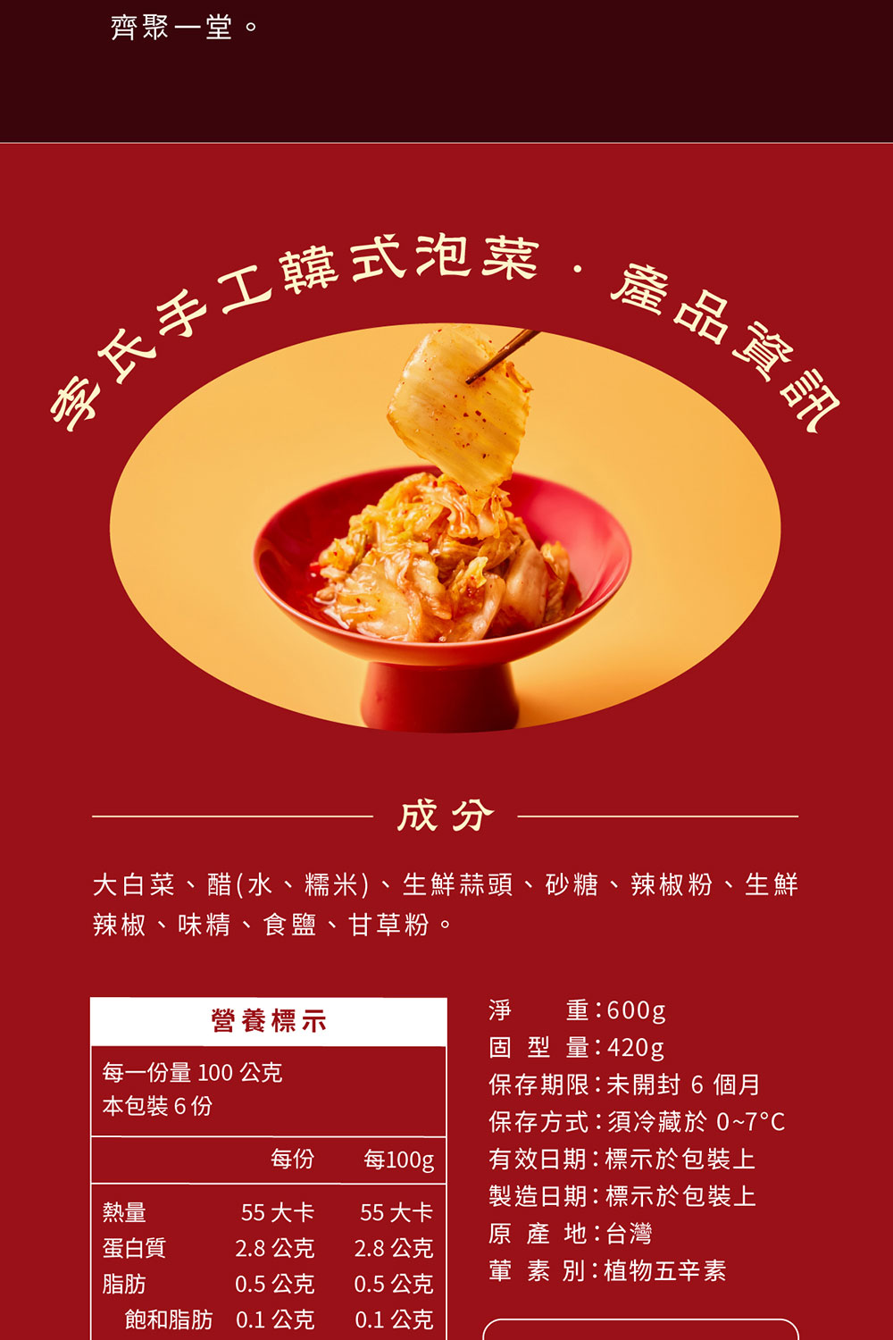 齊聚一堂李氏手工韓式泡菜產品資訊成分大白菜、醋(水、糯米)、生鮮蒜頭、砂糖、辣椒粉、生鮮辣椒、味精、食鹽、甘草粉。營養標示淨重:00g每一份量 100 公克本包裝6份固型量:420g保存期限:未 6 個月保存方式:須冷藏於 0~7每份每100g熱量55大卡55大卡有效日期:標示於包裝上製造日期:標示於包裝上原產地:台灣蛋白質2.8公克2.8公克葷素別:植物五辛素脂肪0.5 公克0.5公克飽和脂肪 0.1 公克0.1 公克