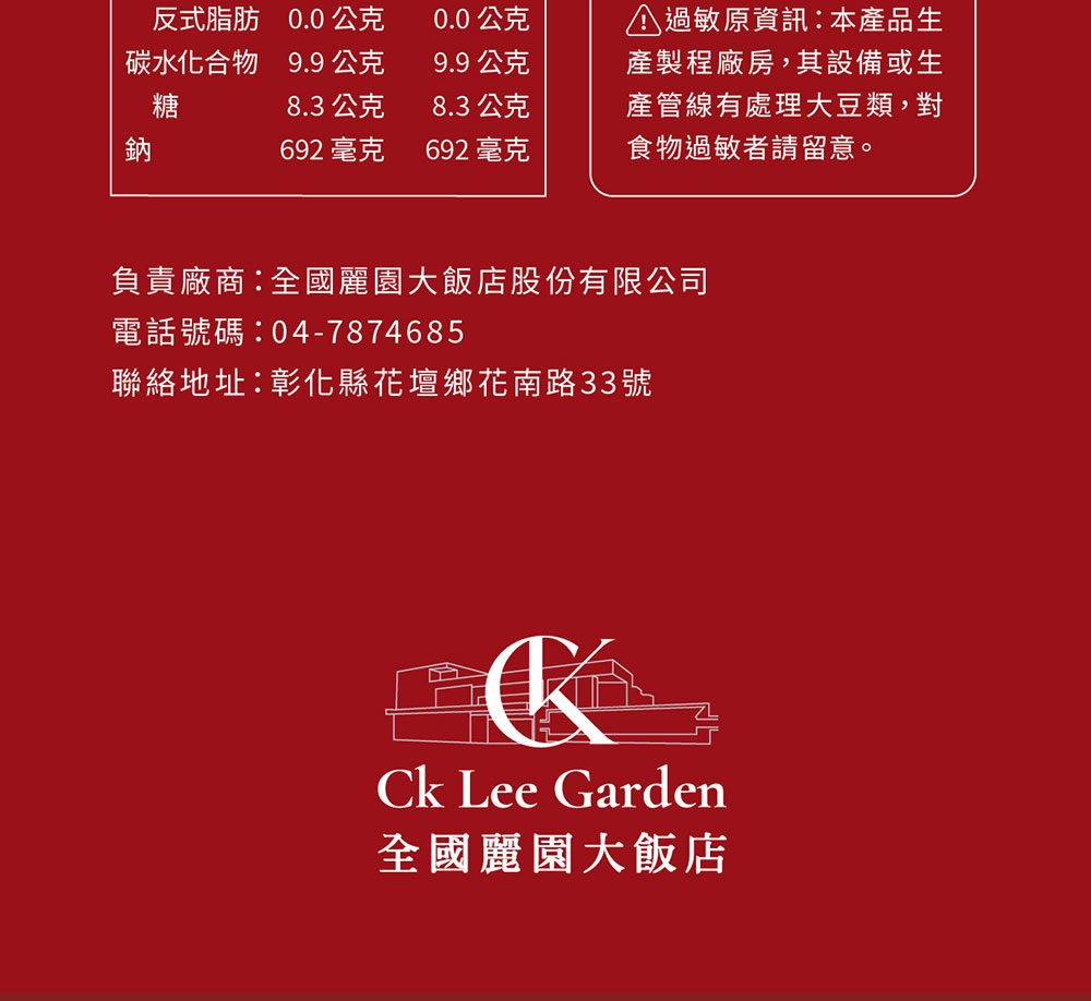 反式脂肪 0.0 公克0.0公克碳水化合物 9.9 公克糖9.9公克 過敏原資訊本產品生產製程廠房,其設備或生鈉8.3 公克692 毫克 692 毫克8.3 公克產管線有處理大豆類,對食物過敏者請留意。負責廠商:全國麗園大飯店股份有限公司電話號碼:04-7874685聯絡地址:彰化縣花壇鄉花南路33號 Lee Garden全國麗園大飯店