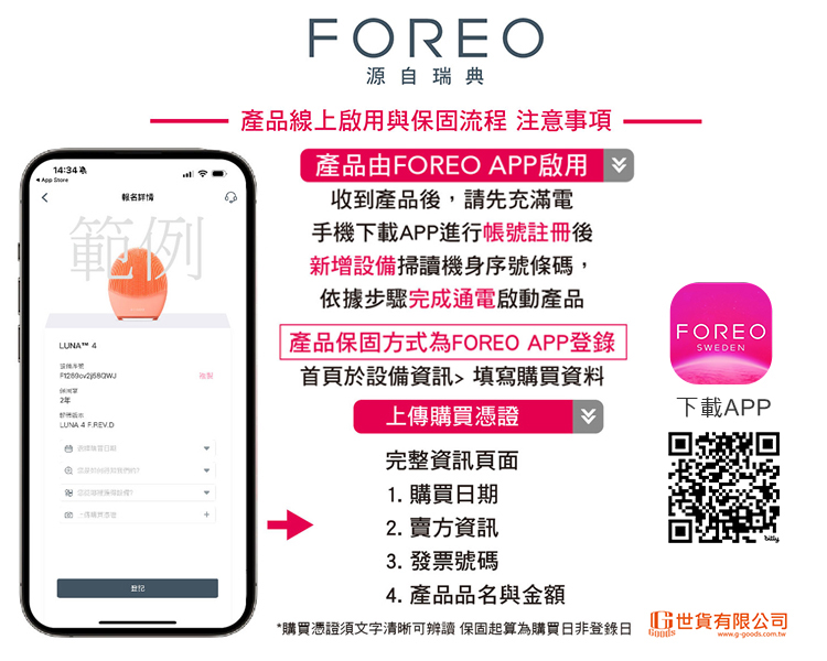 1:34 FOREO源自瑞典產品線上啟用與保固流程 注意事項產品由FOREO APP啟用報名詳情範例收到產品後,請先充滿電手機下載APP進行帳號註冊後新增設備掃讀機身序號條碼,依據步驟完成通電啟動產品LUNA™ 4LUNA 4  產品保固方式為FOREO APP登錄首頁於設備資訊填寫購買資料上傳購買憑證完整資訊頁面1. 購買期2. 賣方資訊3. 發票號碼FOREOSWEDEN下載APP4. 產品品名與金額*購買憑證須文字清晰可辨讀 保固起算為購買非登錄日 世貨有限公司www.g-goods.com.tw