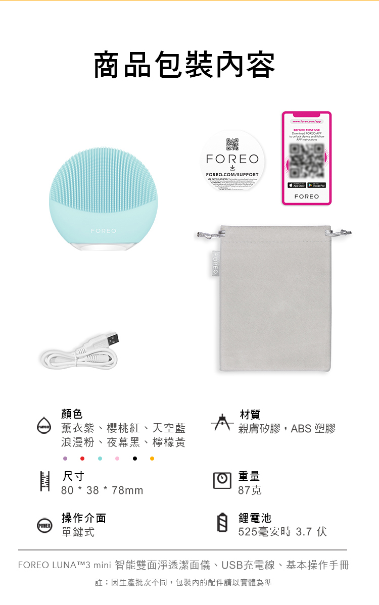 商品包裝內容FOREOFOREOFOREO.COM/SUPPORT FOREO顏色材質薰衣紫、櫻桃紅、天空藍浪漫粉、夜幕黑、檸檬黃親膚矽膠,ABS 塑膠尺寸重量80 * 38 *78mm87克操作介面)單鍵式 鋰電池525時 3.7 伏FOREO LUNATM3 mini 智能雙面淨透潔面儀、USB充電線、基本操作手冊註:因生產批次不同,包裝內的配件請以實體為準