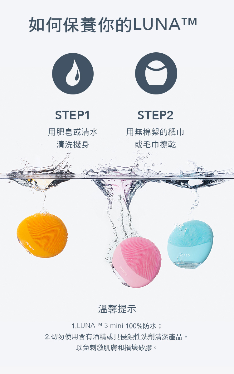 如何保養你的LUNATMSTEP1STEP2用肥皂或清水清洗機身用無棉絮的紙巾或毛巾擦乾溫馨提示1.LUNATM 3 mini 100%防水;2.切勿使用含有酒精或具侵蝕性洗劑清潔產品,以免刺激肌膚和損壞矽膠。