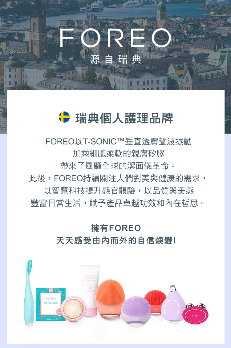 源自瑞典瑞典個人護理品牌以T-SONICT垂直透膚聲波振動加乘細膩柔軟的親膚矽膠帶來了風靡全球的潔面儀革命。此後,FOREO持續關注人們對美與健康的需求,以智慧科技提升感官體驗,以品質與美感豐富日常生活,賦予產品卓越功效和在哲思。擁有FOREO天天感受由內而外的自信變!FOREOFOREO