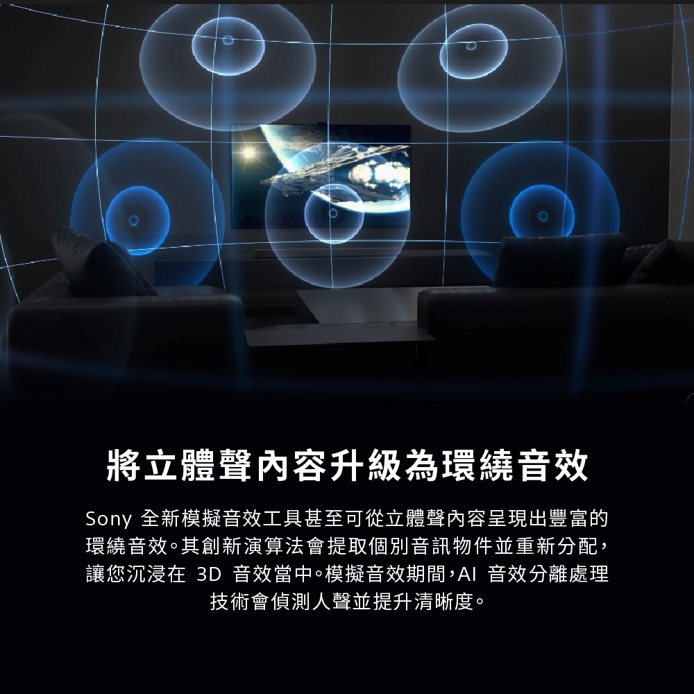 將立體聲內容升級為環繞音效Sony 全新模擬音效工具甚至可從立體聲內容呈現出豐富的環繞音效。其創新演算法會提取個別音訊物件並重新分配,讓您沉浸在 3D 音效當中。模擬音效期間,AI 音效分離處理技術會偵測人聲並提升清晰度。