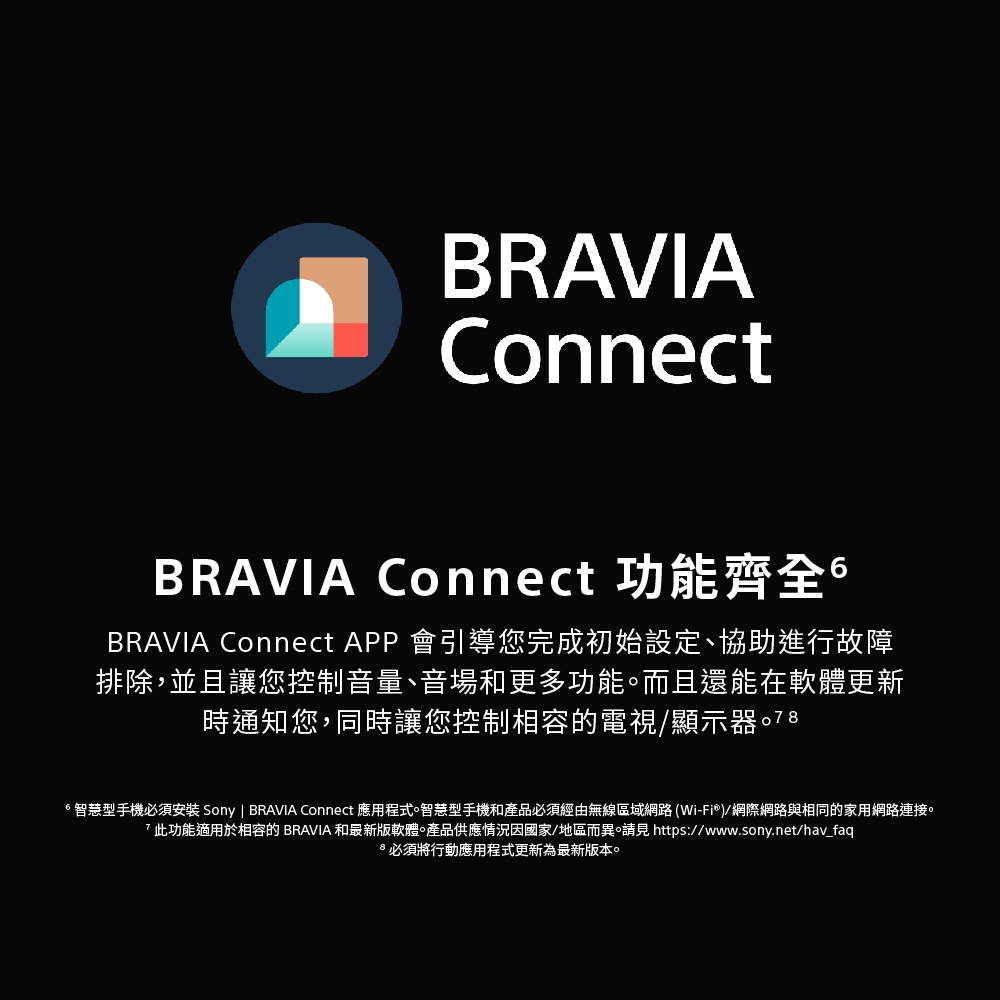 BRAVIAConnectBRAVIA Connect 功能齊全BRAVIA Connect APP 會引導您完成初始設定、協助進行故障排除,並且讓您控制音量、音場和更多功能而且還能在軟體更新時通知您,同時讓您控制相容的電視/顯示器智慧型手機必須安裝 Sony | BRAVIA Connect 應用程式智慧型手機和產品必須經由無線區域網路(Wi-Fi®)/網際網路與相同的家用網路連接。此功能適用於相容的 BRAVIA 和最新版軟體產品供應情況因國家/地區而異。 https://www.sony.net/hav_faq必須將行動應用程式更新為最新版本。
