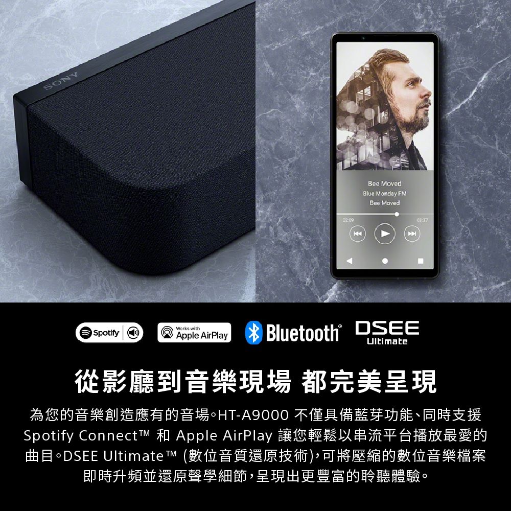 SONY02:09144Bee MovedBlue Moday FMBee MovedWorks withSpotify nDSEEApple AirPlay Bluetooth® Ultimate從影廳到音樂現場都完美呈現為您的音樂創造應有的音場。HT-A9000 不僅具備藍芽功能、同時支援Spotify Connect 和 Apple AirPlay 讓您輕鬆以串流平台播放最愛的曲目。DSEE Ultimate  (數位音質還原技術),可將壓縮的數位音樂檔案即時升頻並還原聲學細節,呈現出更豐富的聆聽體驗。