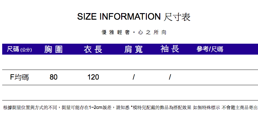 SIZE INFORMATION 尺寸表優雅輕奢。心之所向尺碼(公分)胸圍衣長肩寬袖長參考/尺碼F均碼80120根據測量位置與方式的不同,測量可能存在1~2cm誤差,請知悉*模特兒配戴的飾品為搭配效果 如無特殊標示不會隨主商品寄出