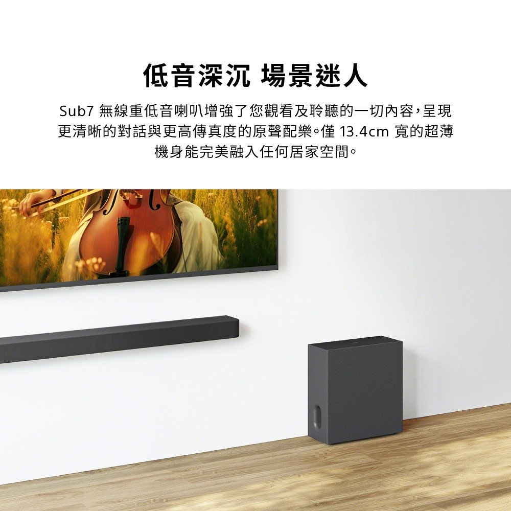 低音深沉 場景迷人Sub7 無線重低音喇叭增強了您觀看及聆聽的一切內容,呈現更清晰的對話與更高傳真度的原聲配樂。僅13.4cm 的超薄機身能完美融入任何居家空間。