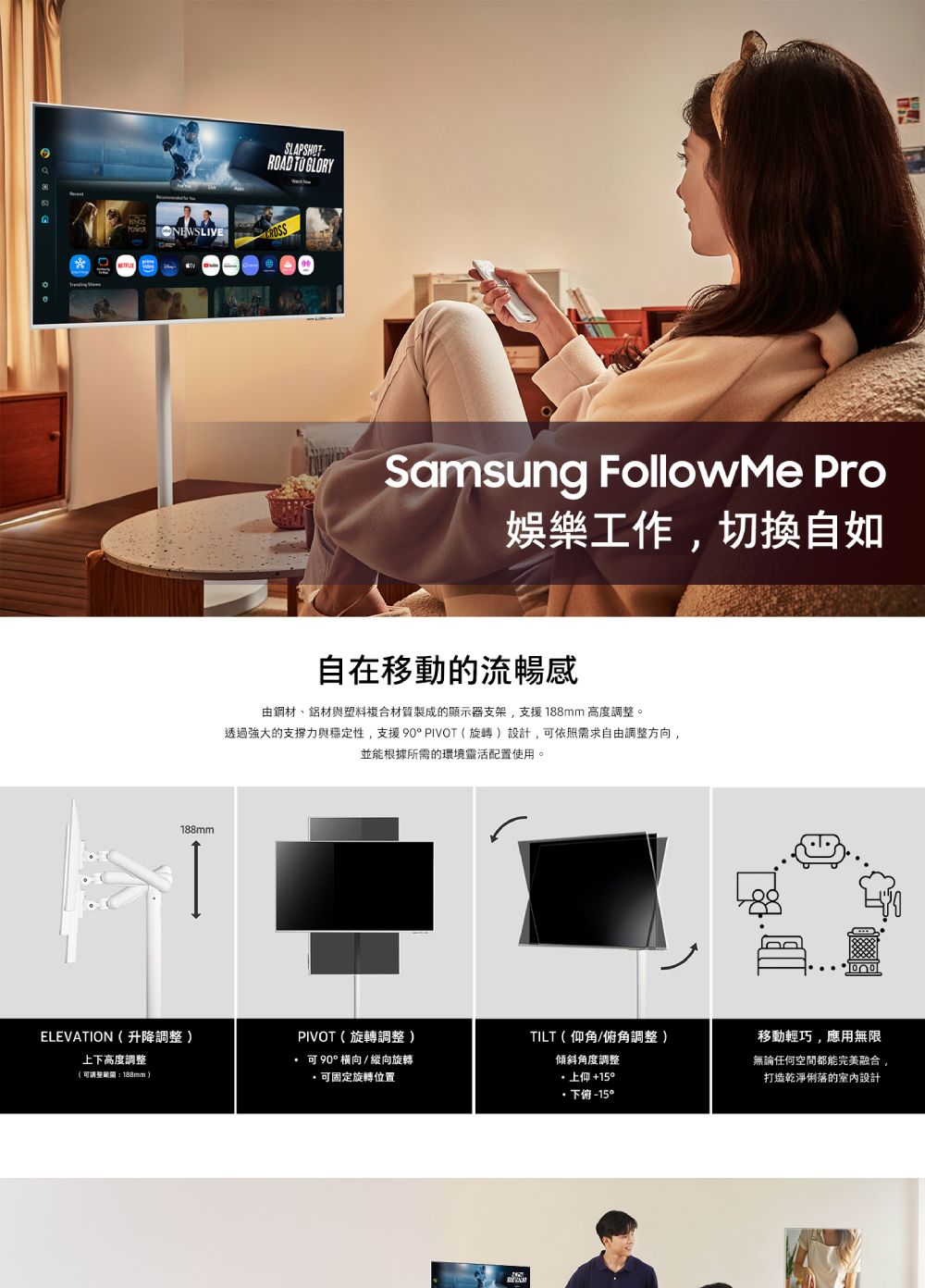 SLAPSHOT   NEWSLIVE188mmSamsung Followe Pro娛樂工作切换自如自在移動的流暢感由鋼材、鋁材與塑料複合材質製成的顯示器支架,支援188mm 高度調整。透過強大的支撐力與穩定性,支援 90 PIVOT(旋轉設計,可依照需求自由調整方向,並能根據所需的環境靈活配置使用。ELEVATION(升降調整 )PIVOT(旋轉調整 )TILT(仰角/角調整 )上下高度調整(:188mm)可90°橫向/ 縱向旋轉可固定旋轉位置傾斜角度調整上仰+15°下俯移動輕巧,應用無限無論任何空間都能完美融合,打造乾淨俐落的室內設計M