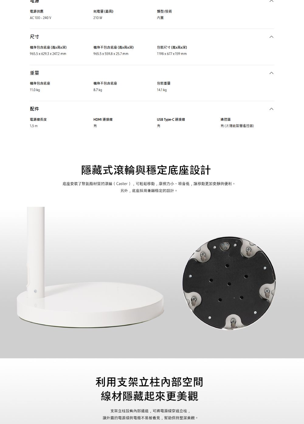 電源電源供應AC100-240V尺寸耗電量最高)210 W類型/技術內置機身包含底座(高深)965.5  629.3 x 247.2 mm機身不包含底座(x高x深)965.5 x 559.8 x 25.7 mm包裝尺寸(寬x高x深)(1198x677x159mm重量機身包含底座機身不包含底座包裝重量11.0 kg8.7 kg14.1 kg配件電源線長度HDMI 連接線1.5 mUSB Type-C 連接線遙控器有(太陽能遙控器)式滾輪與穩定底座設計底座安装了聚氨酯材質的滾輪( Caster ),可輕鬆移動,摩擦力小、噪音低,讓移動更加安靜與便利。另外,底座採用兼顧穩定的設計。利用支架立柱內部空間線材隱藏起來更美觀支架立柱內部通道,可將電源線穿過立柱,讓外露的電源線與不易被看見,幫助保持整潔美觀。