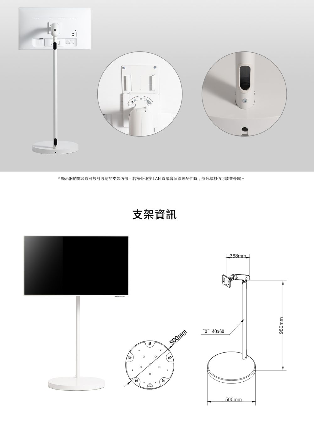 *顯示器的電源線可設計收納於支架內部。若額外連接LAN線或音源線等配件時,部分線材仍可能會外露。支架資訊500mm040x60500mm368mm980mm
