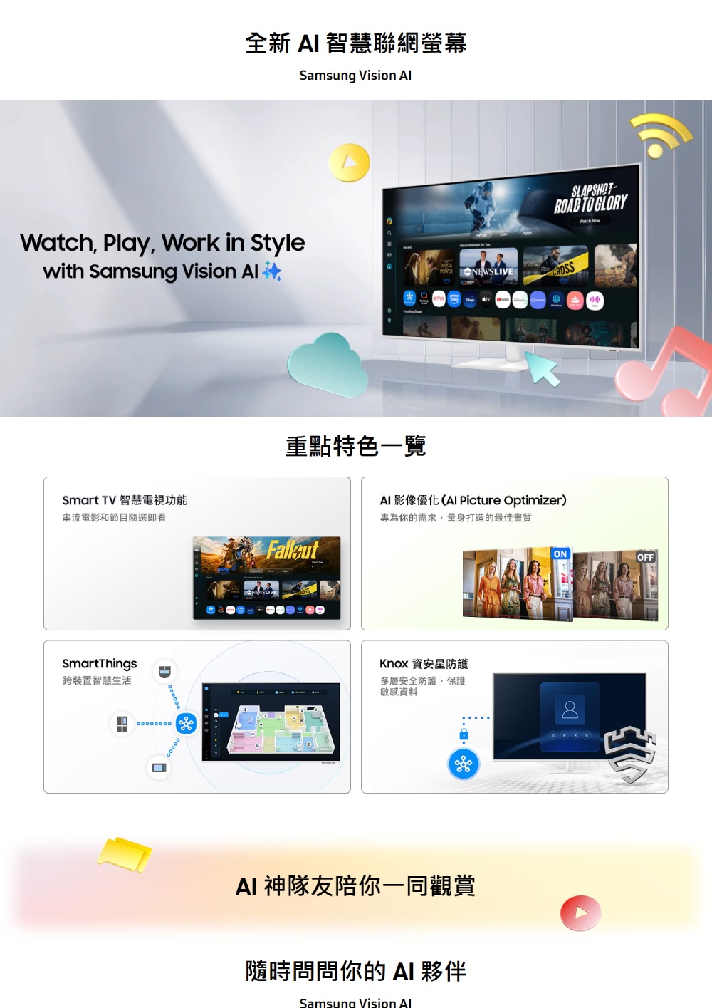 全新  智慧聯網螢幕Samsung Vision  Play Work in Stylewith Samsung Vision Smart TV 智慧電視功能串流電影和節目隨選即看SmartThings跨裝置智慧生活D 重點特色一覽SLAPSHOT- TO GLORYWatch Now NEWSLIVE AI 影像優化( Picture Optimizer)專為你的需求量身打造的最佳畫質Knox 資安防護多層安全防護保護敏感資料AI 神隊友陪你一同觀賞隨時問問你的 AI 夥伴Samsung Vision AlONOFF