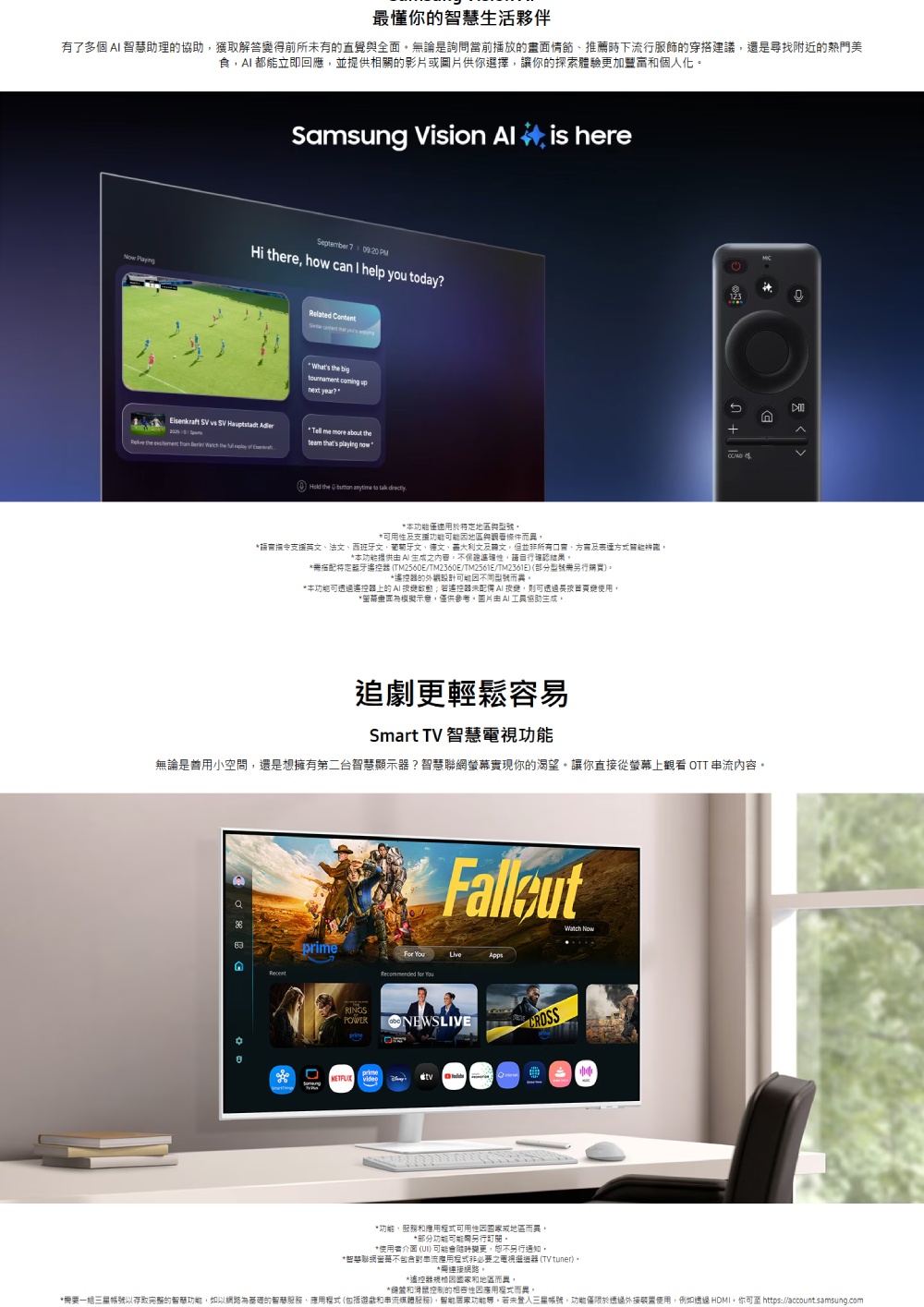 最懂的智慧生活夥伴有了多個 智慧助理的助獲取解答得前所未有的直覺全面論是詢問當前播放的情節推薦時下流行服飾的穿搭建議還是尋找附近的熱門美食都能立即回應並提供相關的影片或片供你選擇讓你的探索體驗更加豐富和個人化  Vision  is hereSeptember 7  PMHi re how can I help you day      the     the      the big coming upnext year?   about the thats playing now the   to  本僅適用於特定地區與支援地區與條件而*支援英法、西班牙文、葡萄牙文、德文、文及協文但所有口、及關能,*本提供  不保證,請自行確認結果*定 TM2560ETM2360E/TM2561E/TM2361E (部分無購買)*遙控器的外觀能型號而異。*本可遙控器上的 遙控器未變,則可透過圖使用。*模擬示意,僅供參考。圖片AI協助生成。/追劇更輕鬆容易Smart TV 智慧功能無論是用空間,還是想擁有第二台智慧顯示器?智慧聯網實現你的渴望。讓你直接從螢幕上觀看 OTT 內容。primeRINGSWatch  Apps   NEWSLIVEprimeSamsung *功能、和可用性因或地區而異。*部分功能可能另行町關。*使用者介面 () 可能會更,另行通知。*智慧聯網螢幕不包含對串流程式必要之電視器 (TV tuner)。*連接網路。*遙控器和地區而異。*和滑鼠控制的相容性因應用程式而異,*需要一以存取完整的功能,如以網路為基的、應用程式(包括遊戲和串流),功能。若未三星帳號,功能於透過外接裝置使用,例如透過 HDMI,你可 https://account.samsung.com