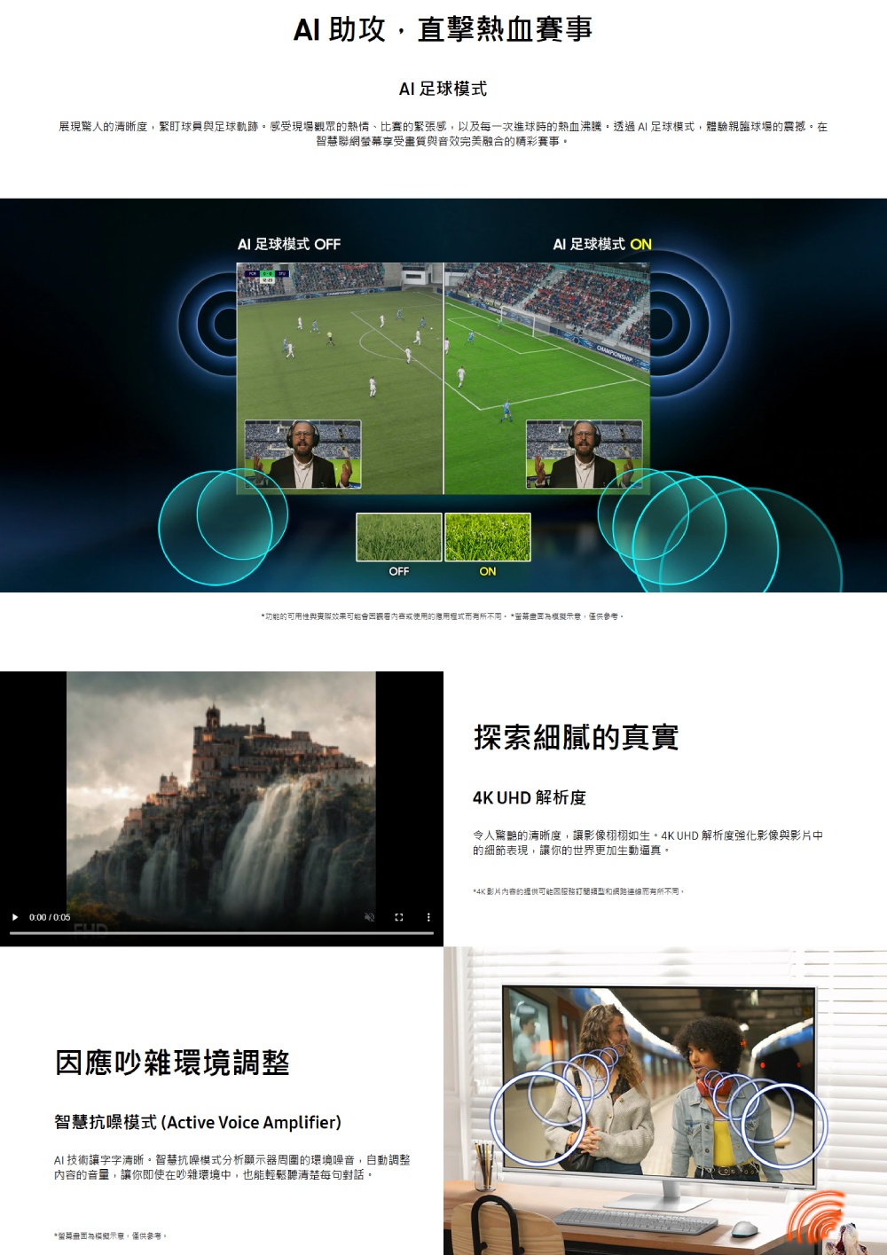 助攻直擊熱血賽事AI足球模式展現驚人清晰度,球員足球軌跡感受現場觀眾的熱情比賽的緊張感,以及每一次進球時的熱血沸騰透過AI 足球模式,體驗親臨球場的震撼在智慧聯網螢幕享受與音效完美融合的賽事。0:00 / 0:05AI 足球模式 OFFOFFONAI 足球模式 ON的可用性與使用的不同。 *,僅供參考。應吵雜環境調整智慧抗噪模式(Active Voice Amplifier)AI技術讓字字清晰。智慧抗噪模式分析顯示器周圍的環境噪音,自動調整的音量,讓你即使在吵雜環境中,也能輕鬆聽清楚每句對話。*示意,僅供參考。探索細膩的真實4K UHD 解析度令人驚艷的清晰度,讓影像栩栩如生。4K UHD 解析度強化影像與影片中的細節表現,讓你的世界更加生動逼真。*4K影片內容的供可能因和網路連線而有所不同,