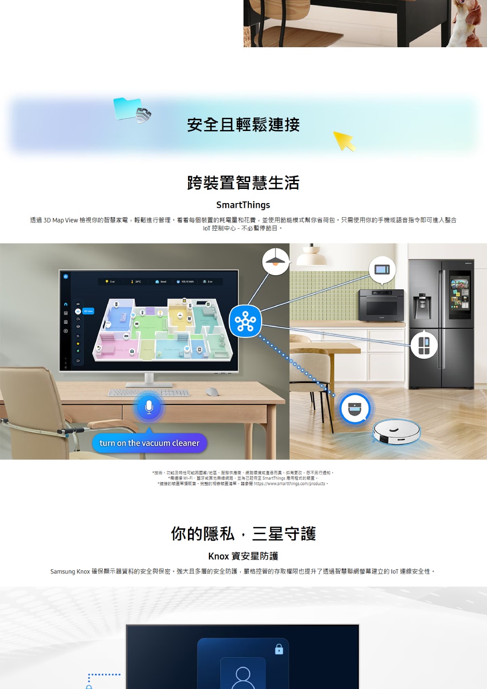 安全且輕鬆連接跨智慧生活SmartThings透過 3D Map View 檢視你的智慧家電輕鬆進行管理看看每個的耗電量和花費,並使用節能模式幫你省荷包只需使用你的手機或語音指令即可進入整合 控制中心 - 不必暫停節目turn on the vacuum cleaner技術功能及特性可能/地區服務供應商、網路環境或產品而異,如有更改,另行通知*連接 Wi-、或其他無線網路,並為已註冊至 SmartThings 程式的裝置。*連接的裝置單獨。的裝置清單,請 https://www.smartthings.com/products。你的隱私,三星守護Knox 安防護Samsung Knox 確保顯示器資料的安全與保密。強大且多層的安全防護,嚴格控管的存取權限也提升了透過智慧聯網螢幕建立的IoT 連線安全性。