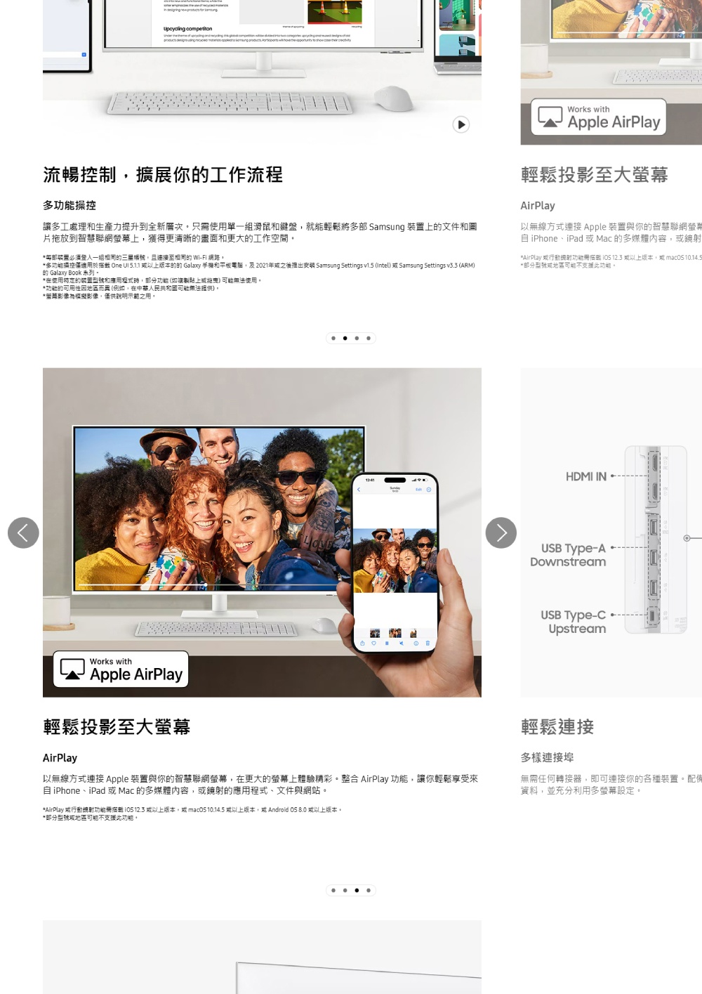 流暢制擴展你工作流程多操控讓多工處理生產力提升到全新只使用單一滑鼠和鍵盤就能輕鬆將多 Samsung 上文件和圖片拖放到智慧聯網幕上獲得更清晰和更大工作空間*部裝置必須一組的 Wi-Fi 網路。*多控僅適用於 One  5.1.1 以上版本的的 Galaxy 手機和平板電腦,及2021年之後推出安装 Samsung Settings v1.5 (Intel  Samsung Settings v3.3 (ARM)的 Galaxy Book 系列。*在使用的装置和,功能(如拖曳)可能無法使用。Works withApple AirPlay輕鬆投影至大螢幕AirPlay以無線方式連接 Apple 裝置與你的智慧聯網螢iPhone、iPad Mac 的多媒體內容,*AirPlay 或行動功能  12.3 或以上版本,或 *部分或地區可能不支援此功能。*功能的可用性地區而(例如,在中華人民共和國可能無法)。*影像模擬影像,僅供示範之用,Works withApple AirPlayHDMI INUSB Type-ADownstreamUSB Type-Upstream輕鬆投影至大螢幕AirPlay以無線方式連接 Apple 裝置與你的智慧聯網螢幕,在更大的螢幕上體驗精彩。整合 AirPlay 功能,讓你輕鬆享受來自 iPhone、iPad 或Mac 的多媒體內容,或鏡射的應用程式、文件與網站。*AirPlay 或行動鏡射功能需  12.3 或以上版本,或mac 10.14.5 或以上版本,或 Android OS 8.0 或以上版本。輕鬆連接多樣連接埠無需任何轉接器,即可連接你的各種裝置。配備資料,並充分利用多螢幕設定。*部分型號或地區可能不支援此功能。