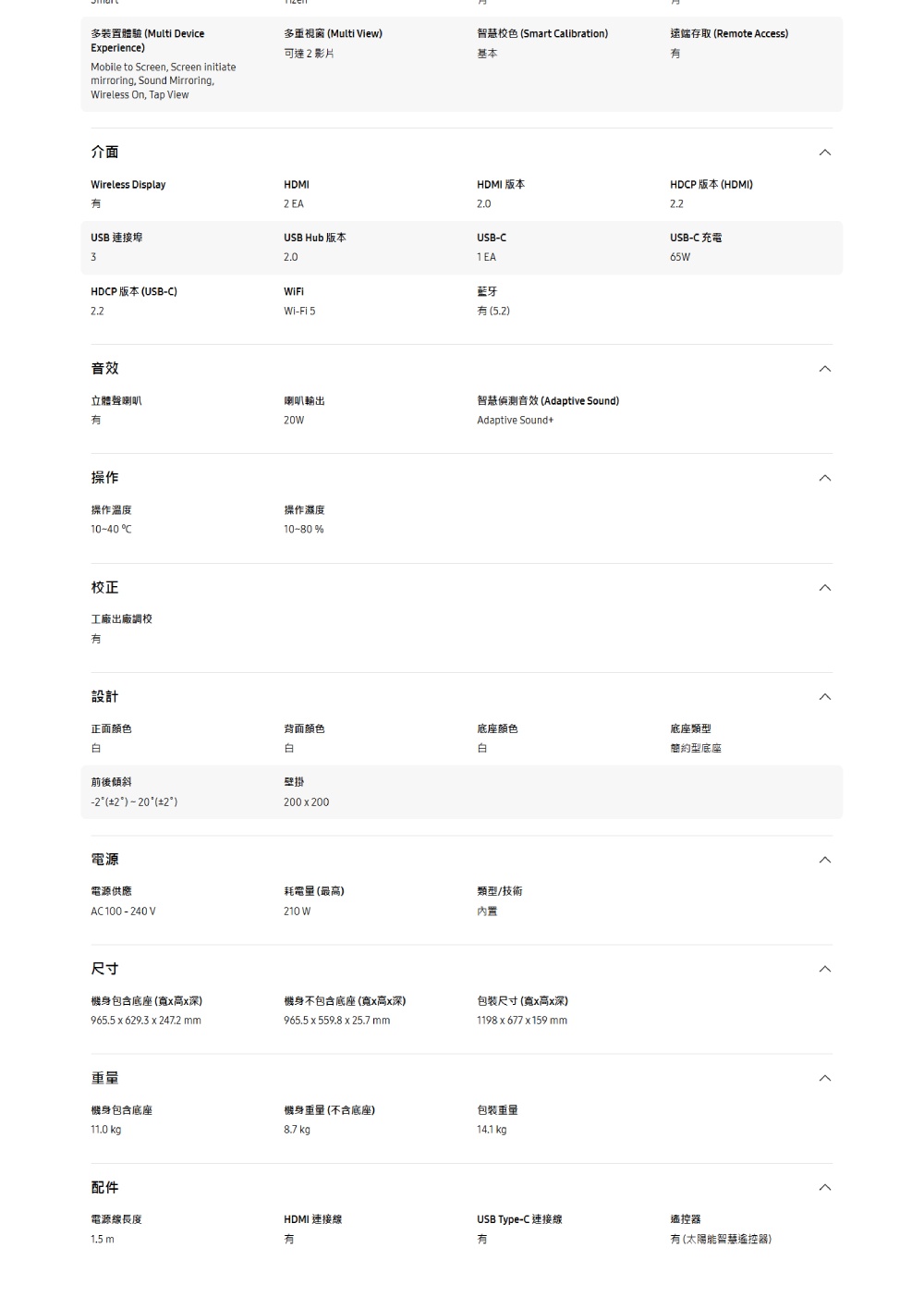 多裝置體驗 Multi DeviceExperience多重視窗 Multi View)可達影片智慧校色 (Smart alibration)基本遠端存取 (Remote Access)Mobile to Screen Screen initiatemirroring Sound Mirroring,ireless On, Tap View介面Wireless DisplayHDMI EAUSB 連接埠3USB Hub 版本2.0HDCP 版本 (USB-C)HDCP 版本 (HDMI)HDMI 版本2.0USB-C藍牙Wi-Fi 5(5.2)音效立體聲喇叭喇叭輸出智慧音效 (Adaptive Sound)Adaptive Sound+操作操作溫度10-40 C校正工廠出廠調校操作濕度10-80%USB-C 充電65W設計正面颜色背面颜色底座顏色底座類型簡約型底座前後傾斜 (2)  (2)白壁掛200x200電源電源供應AC100-240V耗電量 (最高)210 W類型/技術內置尺寸機身包含底座(寬x高x深)965.5 x 629.3 x 247.2 mm機身不包含底座(寬x高x深)965.5 x 559.8 x 25.7 mm包裝尺寸(寬x高x深)1198x677x159mm重量機身包含底座機身重量(不含底座)包裝重量11.0 kg8.7 kg14.1 kg配件電源線長度HDMI 連接線USB Type-C 連接線遙控器1.5 m有 (太陽能智慧遙控器)
