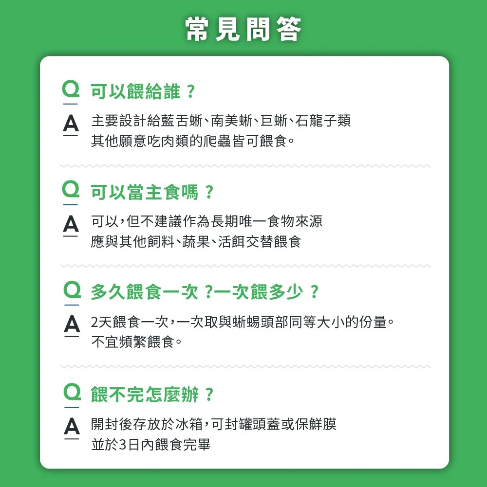 常見問答 可以餵給誰? 主要設計給藍蜥南美蜥巨蜥石龍子類其他願意吃肉類的爬蟲皆可餵食。可以當主食嗎?A 可以,但不建議作為長期唯一食物來源應與其他飼料、蔬果、活餌交替餵食 多久餵食一次?一次餵多少?A 2天餵食一次,一次取與蜥蜴頭部同等大小的份量。不宜頻繁餵食。Q餵不完怎麼辦?A 開封後存放於冰箱,可封罐頭蓋或保鮮膜並於3日內餵食完畢