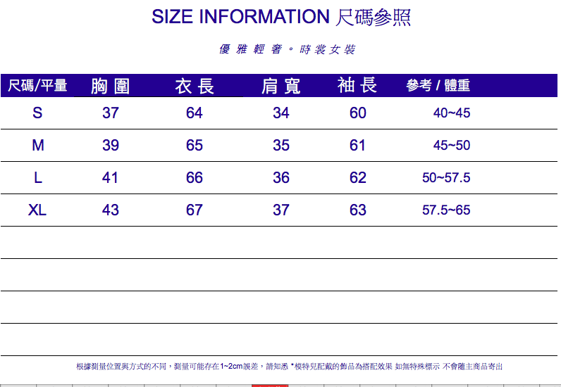 IZE INFORMATION 尺碼參照優雅輕。時裳女裝尺碼/平量 胸圍衣長肩寬袖長參考/體重S3764346040-45M3965356145-50L4166366250-57.5XL4367376357.5-65根據測量位置與方式的不同,測量可能存在1~2cm誤差,請知悉模特兒配戴的飾品為搭配效果 如無特殊標示 不會隨主商品寄出