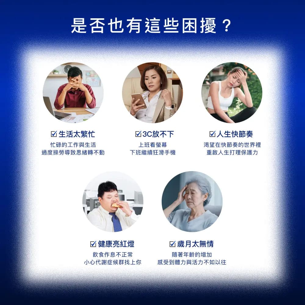 是否也有這些困擾?☑生活太繁忙放不下忙碌的工作與生活上班看螢幕過度操勞導致思緒轉不動下班繼續狂滑手機☑人生快節奏渴望在快節奏的世界裡重啟人生打理保護力☑ 健康亮紅燈飲食作息不正常☑歲月太無情隨著年齡的增加小心代謝症候群找上你感受到體力與活力不如以往