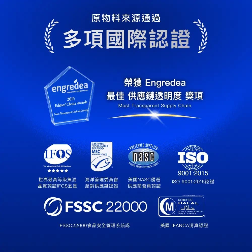原物料來源通過多項國際認證engredea and 2015Editors hoice AwardsMost Transparent  of Custody榮獲 Engredea最佳 供應鏈透明度 獎項Most Transparent Supply ChainThe International Fish  StandardsCERTIFIEDSUSTAINABLESEAFDMSCwwwmscorg. PREFERREDO SUPPLIER.   C世界最高等級魚油品質認證IFOS五星海洋管理委員會產銷供應鏈認證美國NASC優選供應商會員認證ISO9001:2015ISO 9001:2015認證O FSSC 22000FSSC22000食品安全管理系統認CERTIFIEDHALAL FOOD AND NUTRITION OF 美國IFANCA清真認證