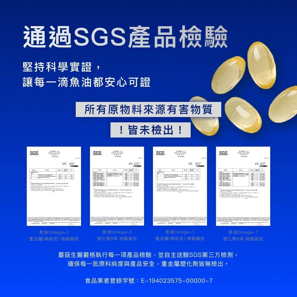 通過SGS產品檢驗堅持科學實證,讓每一滴魚油都安心可證所有原物料來源有害物質!皆未檢出!SGSSGSSGSSGS魚油Omega3重金屬(砷鉛汞)檢驗報告魚油Omega-3塑化劑9項 檢驗報告魚油Omega-重金屬(砷鉛汞)檢驗報告魚油Omega-7塑化劑9項 檢驗報告蘑菇生醫嚴格執行每一項產品檢驗,並自主送驗SGS第三方檢測,確保每一批原料純度與產品安全,重金屬塑化劑皆無檢出。食品業者登錄字號:E-194023575-00000-7