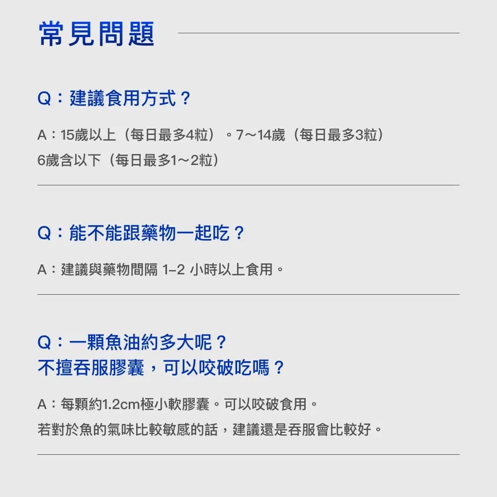 常見問題Q:建議食用方式?A:15歲以上(每日最多4粒)。7~14歲(每日最多3粒)6歲含以下(每日最多1~2粒)Q:能不能跟藥物一起吃?A:建議與藥物間隔1-2小時以上食用。Q:一顆魚油約多大呢?不擅吞服膠囊,可以咬破吃嗎?A:每顆約1.2cm極小軟膠囊。可以咬破食用。若對於魚的氣味比較敏感的話,建議還是吞服會比較好。