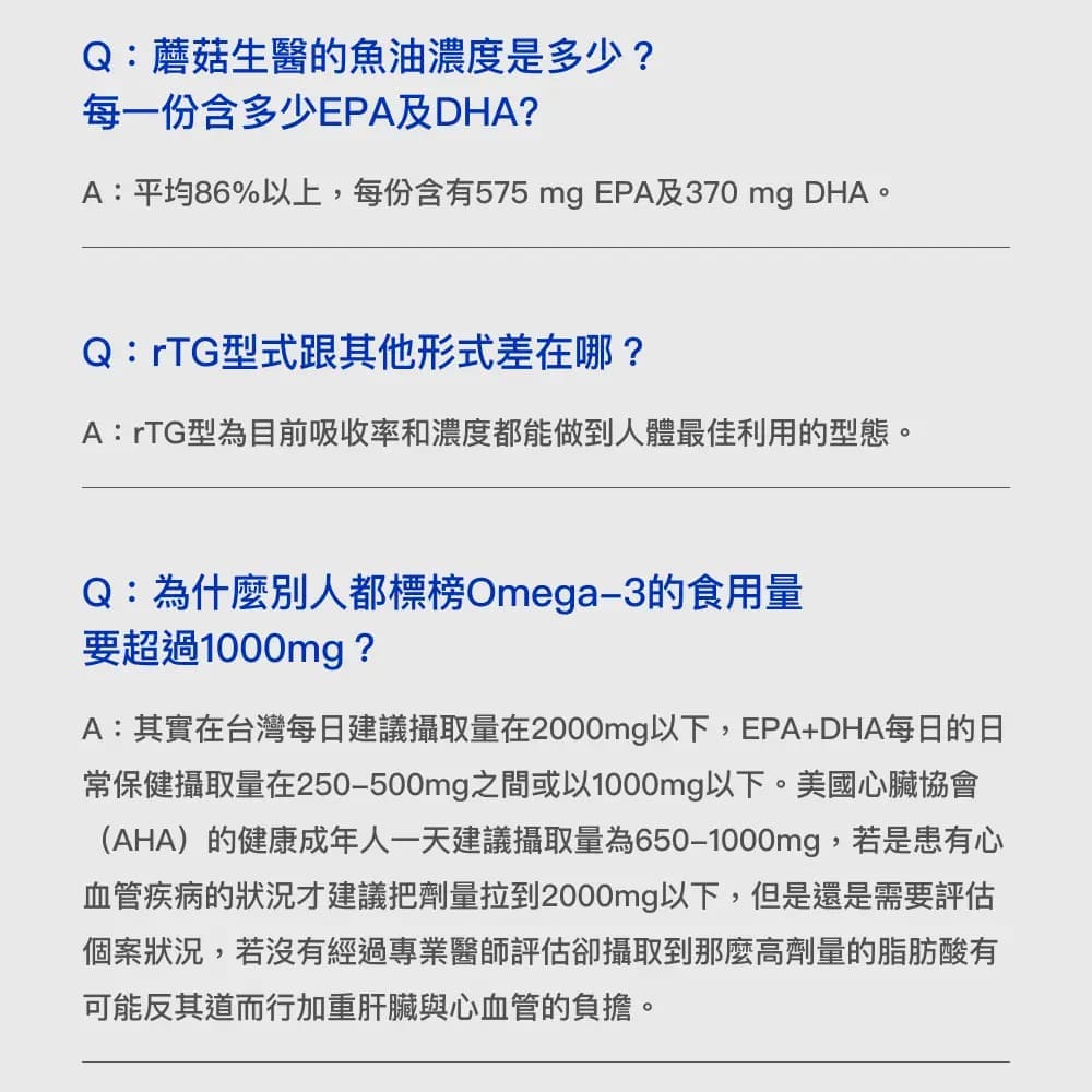 Q:蘑菇生醫的魚油濃度是多少?每一份含多少EPA及DHA?A:平均86%以上,每份含有575 mg EPA及370 mg DHAQ:rTG型式跟其他形式差在哪?A:rTG型為目前吸收率和濃度都能做到人體最佳利用的型態。Q:為什麼別人都標榜Omega-3的食用量要超過1000mg ?A:其實在台灣每日建議攝取量在2000mg以下,EPA+DHA每日的日常保健攝取量在250-500mg之間或以1000mg以下。美國心臟協會(AHA)的健康成年人一天建議攝取量為650-1000mg,若是患有心血管疾病的狀況才建議把劑量拉到2000mg以下,但是還是需要評估個案狀況,若沒有經過專業醫師評估攝取到那麼高劑量的脂肪酸有可能反其道而行加重肝臟與心血管的負擔。